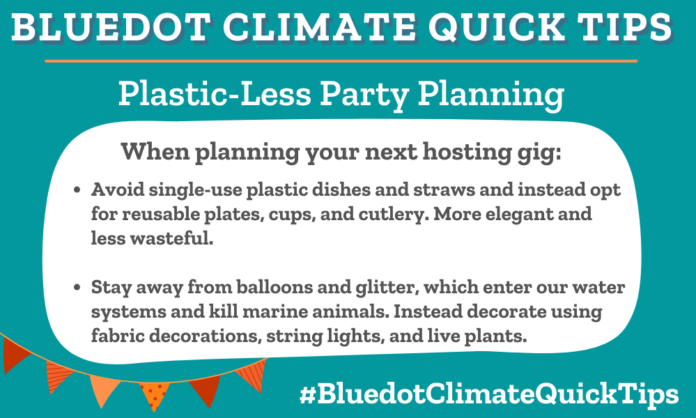Climate Quick Tip: Plastic-Less Party Planning When planning your next hosting gig: Avoid single-use plastic dishes and straws and instead opt for reusable plates, cups, and cutlery. More elegant and less wasteful. Stay away from balloons and glitter, which enter our water systems and kill marine animals. Instead decorate using fabric decorations, string lights, and live plants. Imagine It! offers tips on how to plan a waste-conscious party by avoiding single-use plastics and decorating with reusable items. Dear Dot reminds us that balloons blow.
